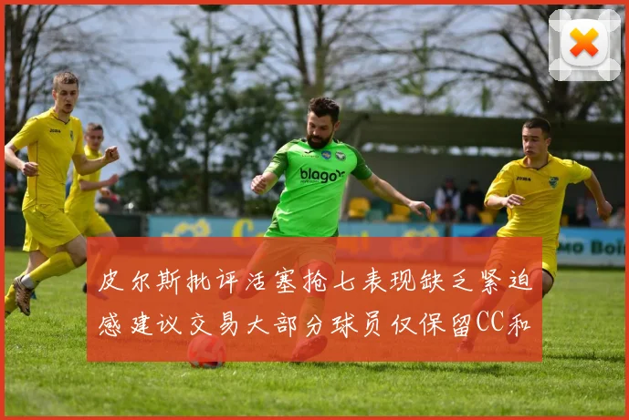 皮尔斯批评活塞抢七表现缺乏紧迫感建议交易大部分球员仅保留CC和詹金斯