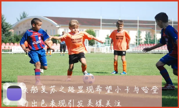 快船复苏之路显现希望小卡与哈登的出色表现引发美媒关注