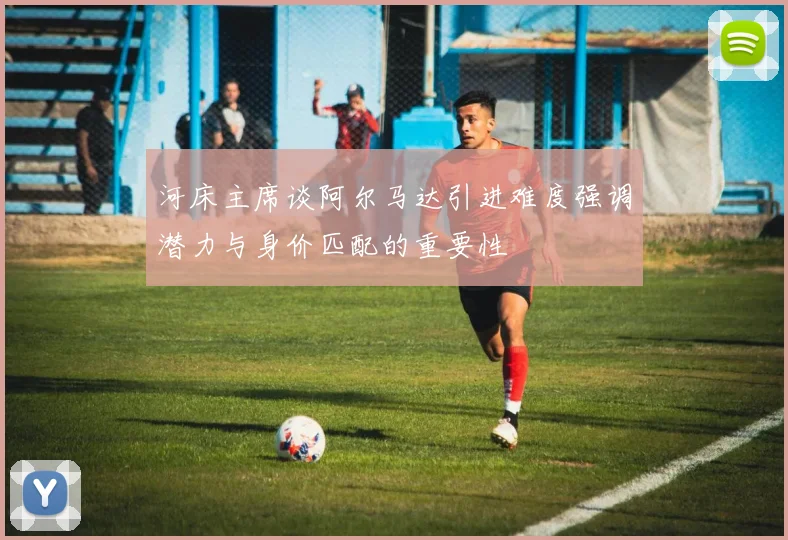 河床主席谈阿尔马达引进难度强调潜力与身价匹配的重要性