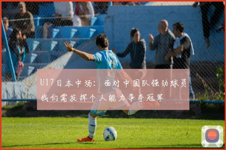 U17日本中场：面对中国队强劲球员我们需发挥个人能力争夺冠军