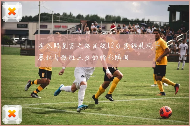 崔永熙复苏之路高效12分集锦展现暴扣与致胜三分的精彩瞬间