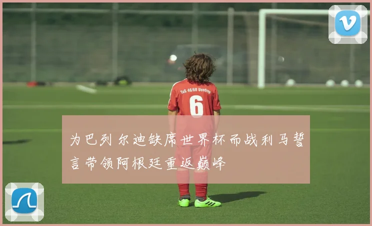 为巴列尔迪缺席世界杯而战利马誓言带领阿根廷重返巅峰