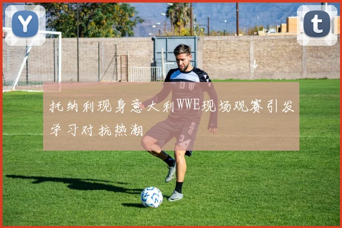 托纳利现身意大利WWE现场观赛引发学习对抗热潮