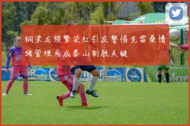 铜梁龙频繁染红引发警惕克雷桑情绪管理或成泰山制胜关键