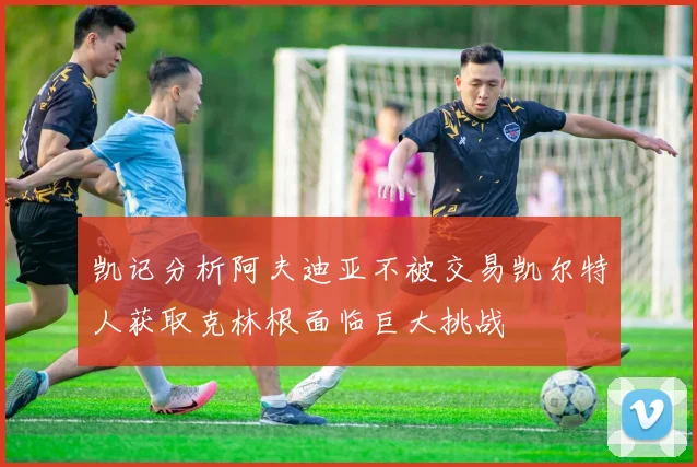 凯记分析阿夫迪亚不被交易凯尔特人获取克林根面临巨大挑战
