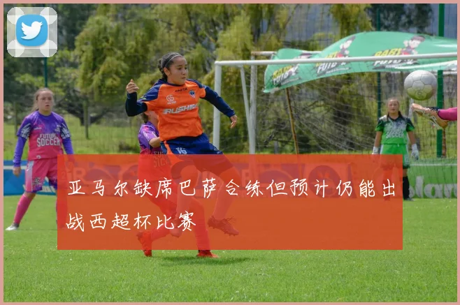 亚马尔缺席巴萨合练但预计仍能出战西超杯比赛