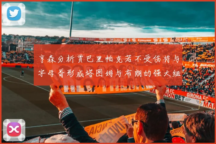 亨森分析贾巴里帕克若不受伤将与字母哥形成塔图姆与布朗的强大组合