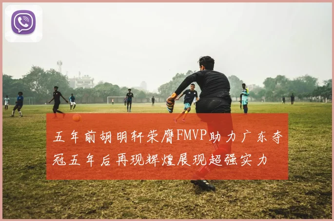五年前胡明轩荣膺FMVP助力广东夺冠五年后再现辉煌展现超强实力