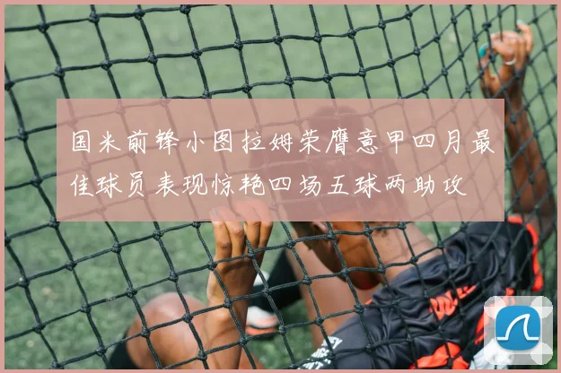 国米前锋小图拉姆荣膺意甲四月最佳球员表现惊艳四场五球两助攻