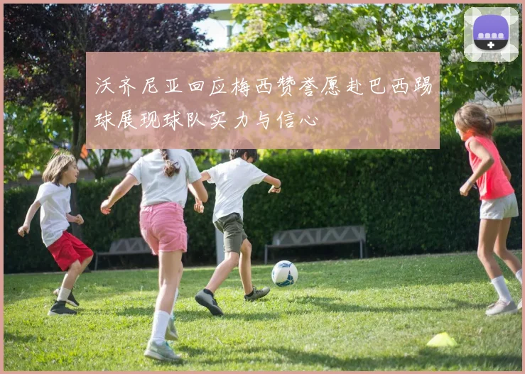 沃齐尼亚回应梅西赞誉愿赴巴西踢球展现球队实力与信心
